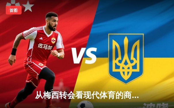 从梅西转会看现代体育的商业化浪潮：资本如何重塑竞技本质