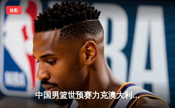 中国男篮世预赛力克澳大利亚，周琦狂砍25分12篮板统治内线