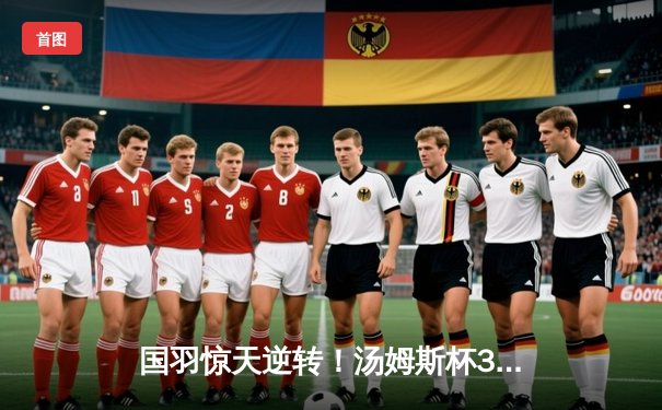 国羽惊天逆转！汤姆斯杯3-2险胜日本 石宇奇决胜局救赛点封王